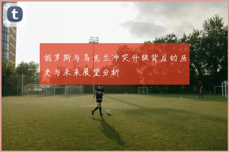 俄罗斯与乌克兰冲突升级背后的历史与未来展望分析