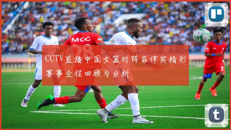 CCTV直播中国女篮对阵菲律宾精彩赛事全程回顾与分析