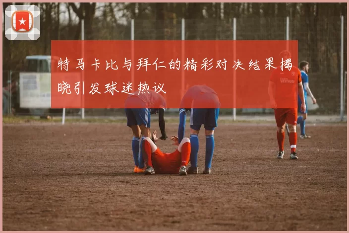 特马卡比与拜仁的精彩对决结果揭晓引发球迷热议