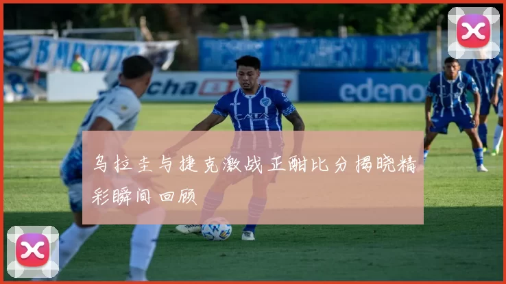 乌拉圭与捷克激战正酣比分揭晓精彩瞬间回顾