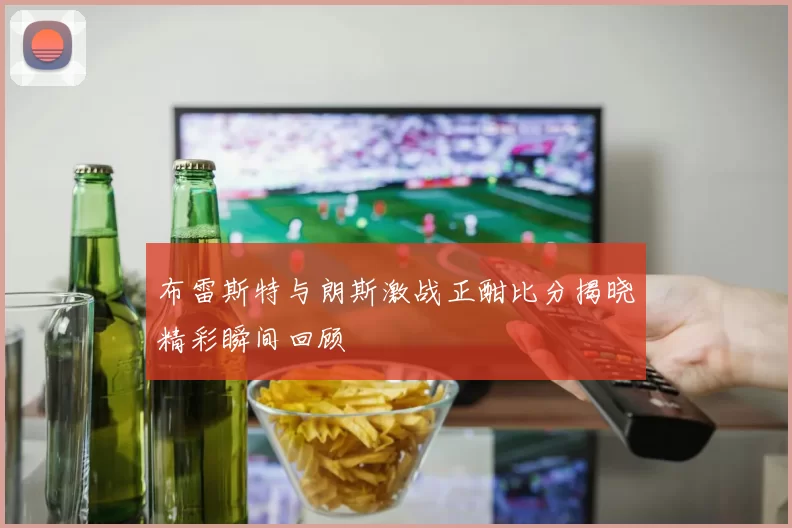 布雷斯特与朗斯激战正酣比分揭晓精彩瞬间回顾