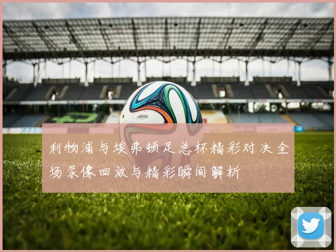 利物浦与埃弗顿足总杯精彩对决全场录像回放与精彩瞬间解析