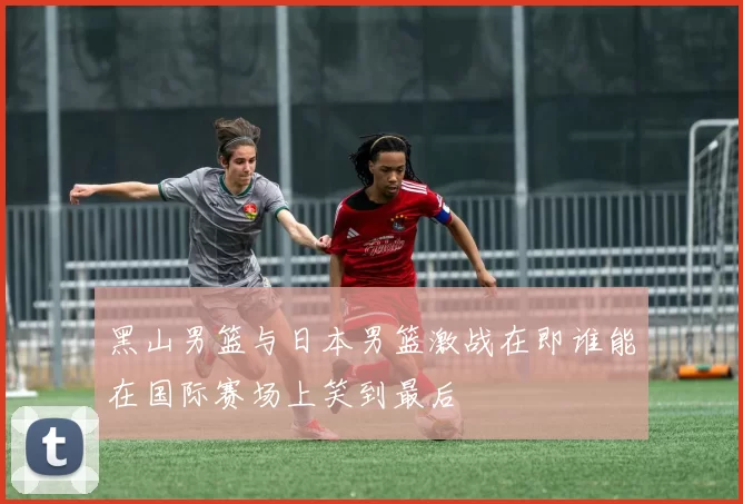 黑山男篮与日本男篮激战在即谁能在国际赛场上笑到最后