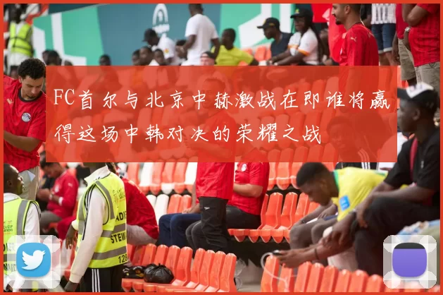 FC首尔与北京中赫激战在即谁将赢得这场中韩对决的荣耀之战