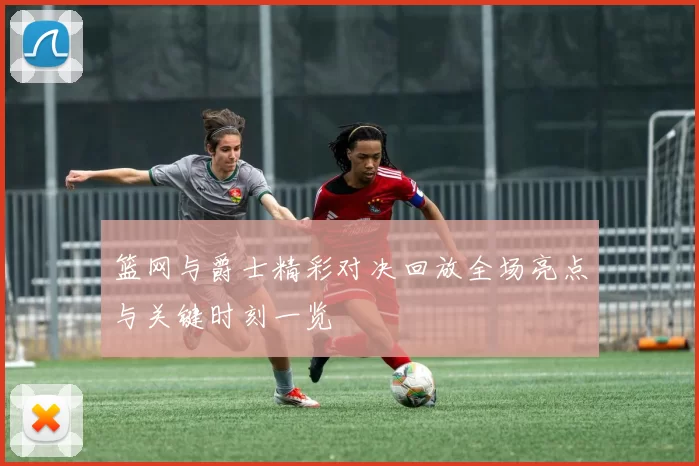 篮网与爵士精彩对决回放全场亮点与关键时刻一览